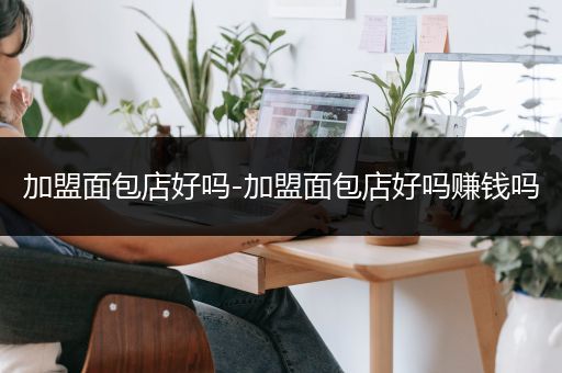 加盟面包店好吗-加盟面包店好吗赚钱吗